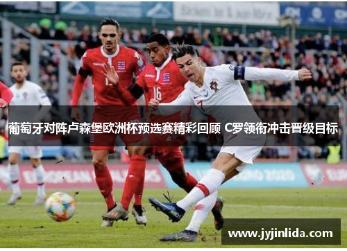 葡萄牙对阵卢森堡欧洲杯预选赛精彩回顾 C罗领衔冲击晋级目标