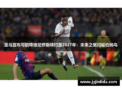 皇马宣布与前锋维尼修斯续约至2027年：未来之星闪耀伯纳乌
