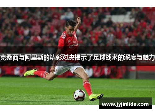 克桑西与阿里斯的精彩对决揭示了足球战术的深度与魅力