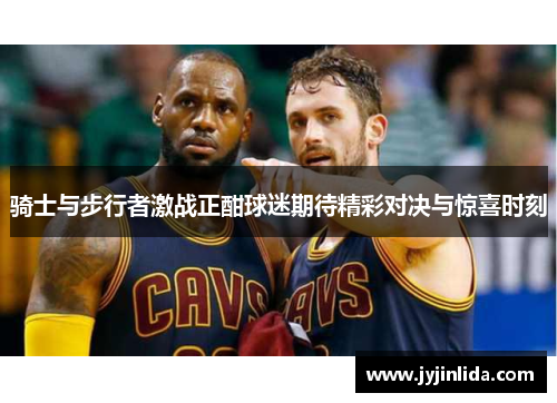骑士与步行者激战正酣球迷期待精彩对决与惊喜时刻