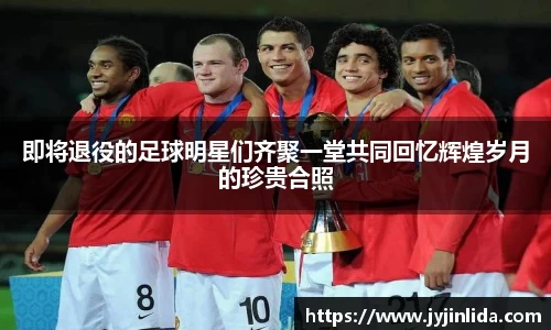 即将退役的足球明星们齐聚一堂共同回忆辉煌岁月的珍贵合照