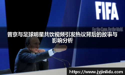 普京与足球明星共饮视频引发热议背后的故事与影响分析